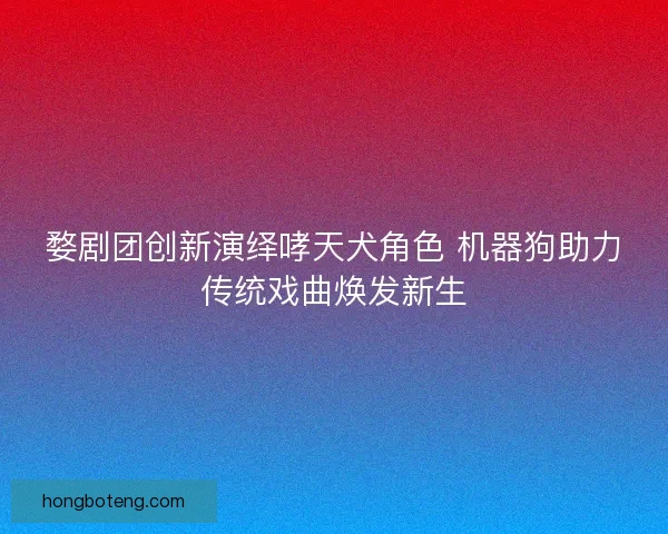 婺剧团创新演绎哮天犬角色 机器狗助力传统戏曲焕发新生