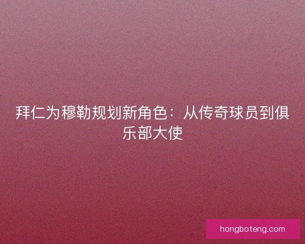 拜仁为穆勒规划新角色：从传奇球员到俱乐部大使