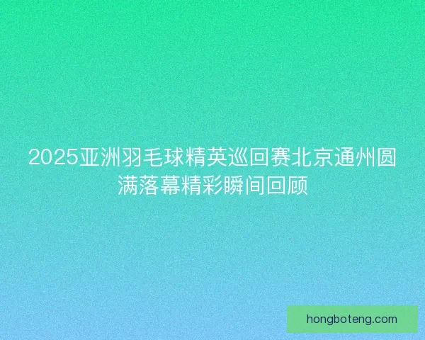 2025亚洲羽毛球精英巡回赛北京通州圆满落幕精彩瞬间回顾