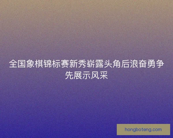 全国象棋锦标赛新秀崭露头角后浪奋勇争先展示风采