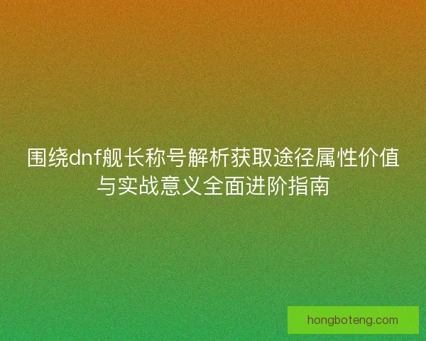 围绕dnf舰长称号解析获取途径属性价值与实战意义全面进阶指南