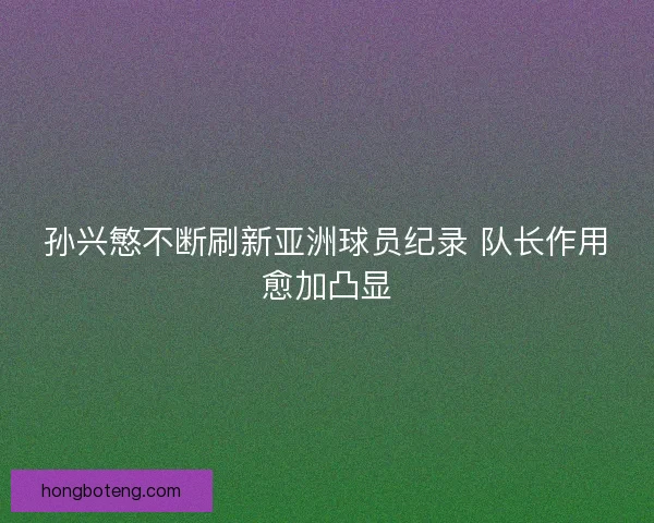 孙兴慜不断刷新亚洲球员纪录 队长作用愈加凸显