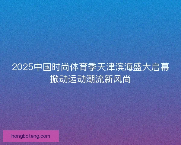 2025中国时尚体育季天津滨海盛大启幕掀动运动潮流新风尚