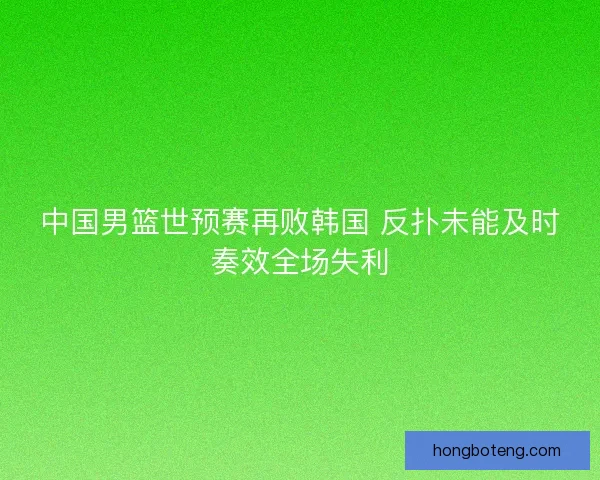 中国男篮世预赛再败韩国 反扑未能及时奏效全场失利