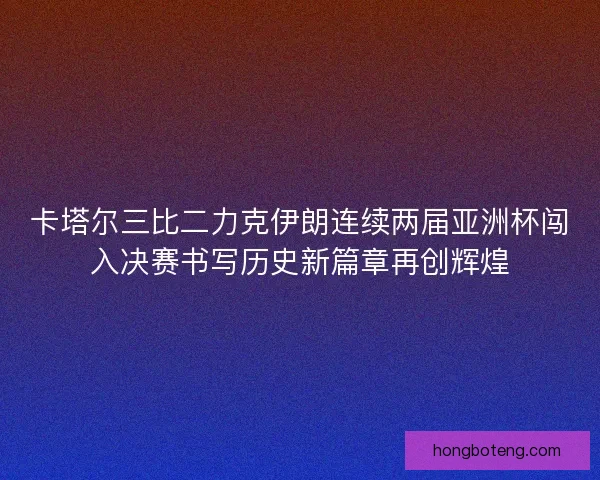 卡塔尔三比二力克伊朗连续两届亚洲杯闯入决赛书写历史新篇章再创辉煌