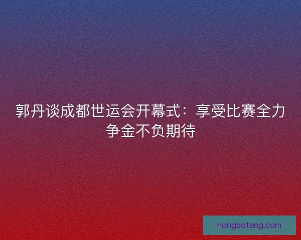 郭丹谈成都世运会开幕式：享受比赛全力争金不负期待