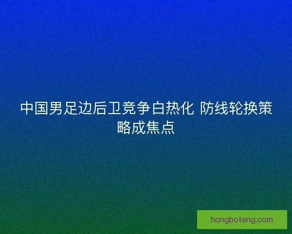 中国男足边后卫竞争白热化 防线轮换策略成焦点