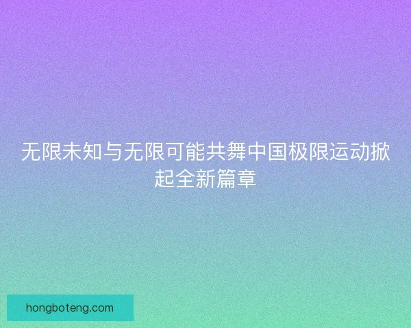 无限未知与无限可能共舞中国极限运动掀起全新篇章