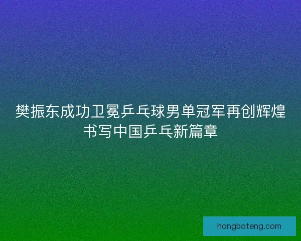 樊振东成功卫冕乒乓球男单冠军再创辉煌书写中国乒乓新篇章