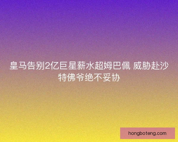 皇马告别2亿巨星薪水超姆巴佩 威胁赴沙特佛爷绝不妥协