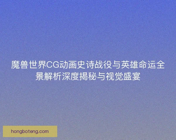 魔兽世界CG动画史诗战役与英雄命运全景解析深度揭秘与视觉盛宴