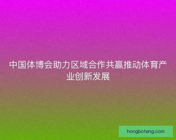 中国体博会助力区域合作共赢推动体育产业创新发展