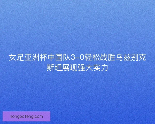 女足亚洲杯中国队3-0轻松战胜乌兹别克斯坦展现强大实力