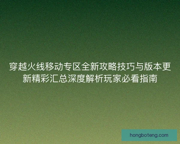 穿越火线移动专区全新攻略技巧与版本更新精彩汇总深度解析玩家必看指南
