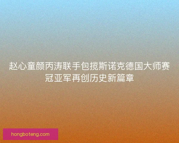赵心童颜丙涛联手包揽斯诺克德国大师赛冠亚军再创历史新篇章