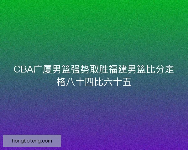 CBA广厦男篮强势取胜福建男篮比分定格八十四比六十五