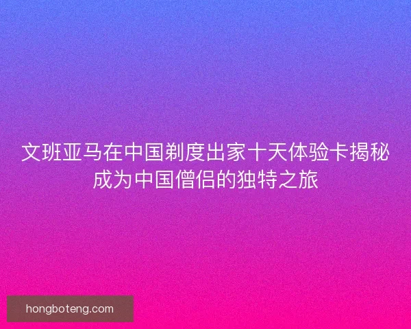 文班亚马在中国剃度出家十天体验卡揭秘成为中国僧侣的独特之旅
