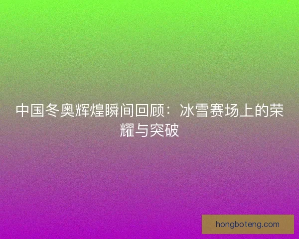 中国冬奥辉煌瞬间回顾：冰雪赛场上的荣耀与突破