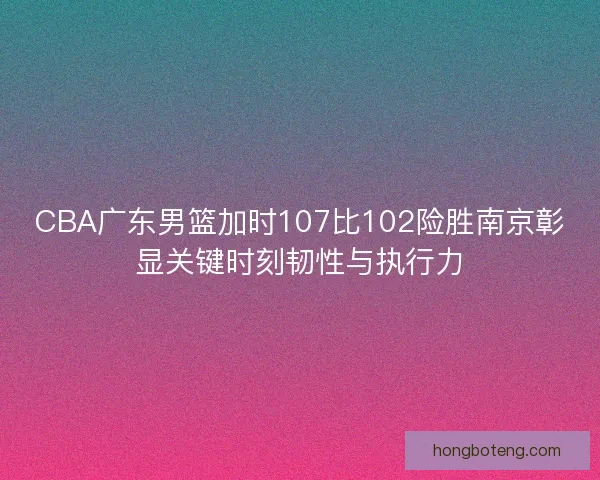 CBA广东男篮加时107比102险胜南京彰显关键时刻韧性与执行力