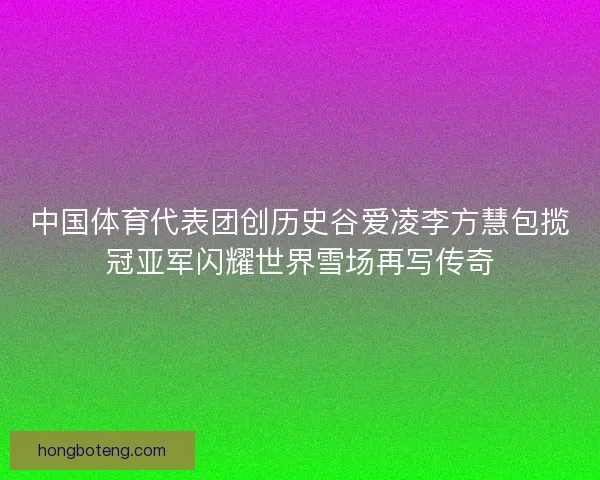 中国体育代表团创历史谷爱凌李方慧包揽冠亚军闪耀世界雪场再写传奇