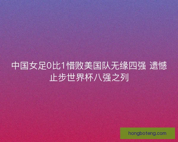 中国女足0比1惜败美国队无缘四强 遗憾止步世界杯八强之列