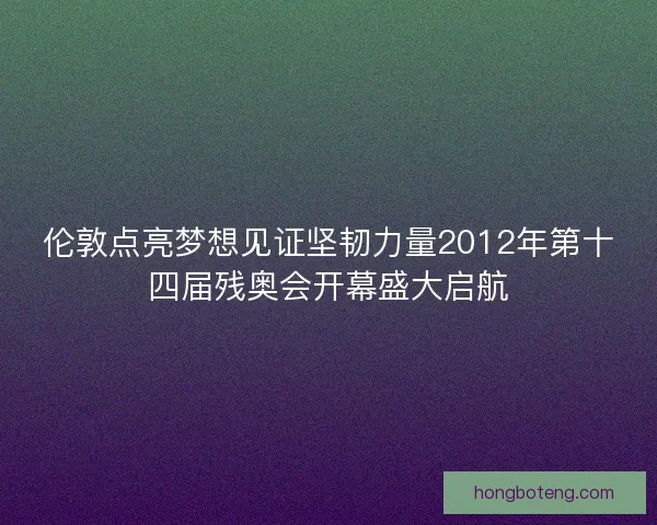 伦敦点亮梦想见证坚韧力量2012年第十四届残奥会开幕盛大启航