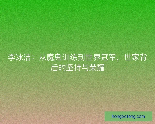 李冰洁：从魔鬼训练到世界冠军，世家背后的坚持与荣耀