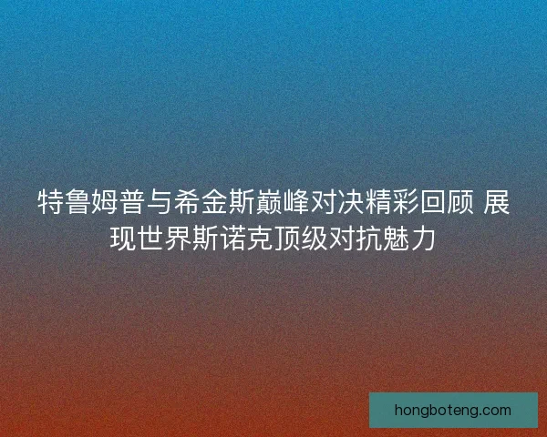 特鲁姆普与希金斯巅峰对决精彩回顾 展现世界斯诺克顶级对抗魅力