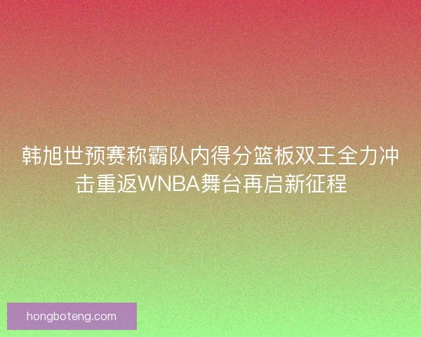 韩旭世预赛称霸队内得分篮板双王全力冲击重返WNBA舞台再启新征程