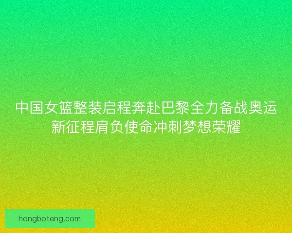 中国女篮整装启程奔赴巴黎全力备战奥运新征程肩负使命冲刺梦想荣耀
