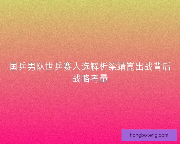 国乒男队世乒赛人选解析梁靖崑出战背后战略考量
