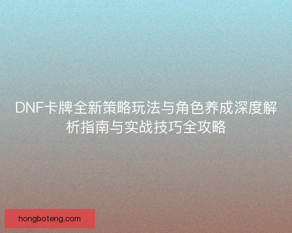 DNF卡牌全新策略玩法与角色养成深度解析指南与实战技巧全攻略