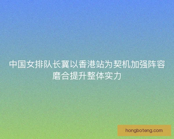 中国女排队长冀以香港站为契机加强阵容磨合提升整体实力